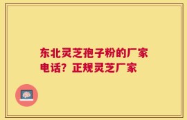 东北灵芝孢子粉的厂家电话？正规灵芝厂家