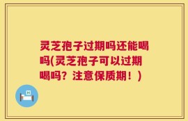 灵芝孢子过期吗还能喝吗(灵芝孢子可以过期喝吗？注意保质期！)