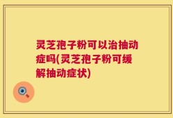 灵芝孢子粉可以治抽动症吗(灵芝孢子粉可缓解抽动症状)