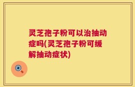 灵芝孢子粉可以治抽动症吗(灵芝孢子粉可缓解抽动症状)