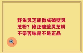 野生灵芝能做成破壁灵芝粉？修正破壁灵芝粉不带苦味是不是正品