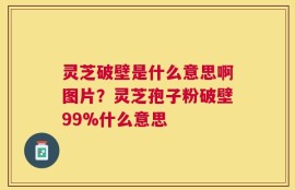 灵芝破壁是什么意思啊图片？灵芝孢子粉破壁99%什么意思