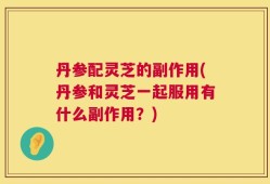 丹参配灵芝的副作用(丹参和灵芝一起服用有什么副作用？)
