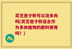 灵芝孢子粉可以浇多肉吗(灵芝孢子粉适合作为多肉植物的肥料使用吗？)