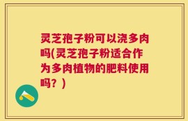 灵芝孢子粉可以浇多肉吗(灵芝孢子粉适合作为多肉植物的肥料使用吗？)