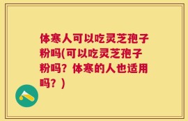 体寒人可以吃灵芝孢子粉吗(可以吃灵芝孢子粉吗？体寒的人也适用吗？)