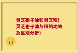 灵芝孢子油和灵芝粉(灵芝孢子油与粉的功效及区别分析)
