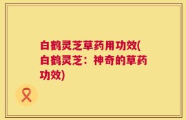 白鹤灵芝草药用功效(白鹤灵芝：神奇的草药功效)