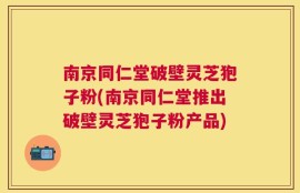 南京同仁堂破壁灵芝狍子粉(南京同仁堂推出破壁灵芝狍子粉产品)