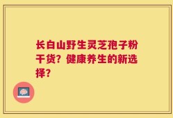 长白山野生灵芝孢子粉干货？健康养生的新选择？