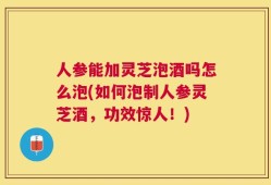 人参能加灵芝泡酒吗怎么泡(如何泡制人参灵芝酒，功效惊人！)