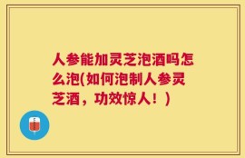 人参能加灵芝泡酒吗怎么泡(如何泡制人参灵芝酒，功效惊人！)