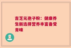 吉芝元孢子粉：健康养生新选择营养丰富备受青睐