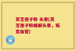 灵芝孢子粉 头晕(灵芝孢子粉缓解头晕，拓宽血管)