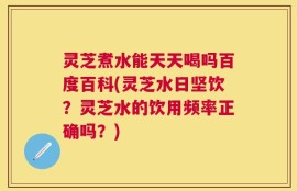 灵芝煮水能天天喝吗百度百科(灵芝水日坚饮？灵芝水的饮用频率正确吗？)