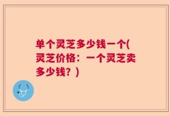 单个灵芝多少钱一个(灵芝价格：一个灵芝卖多少钱？)