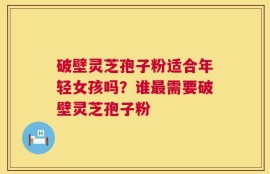 破壁灵芝孢子粉适合年轻女孩吗？谁最需要破壁灵芝孢子粉