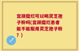 宫颈糜烂可以喝灵芝孢子粉吗(宫颈糜烂患者能不能服用灵芝孢子粉？)