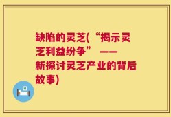 缺陷的灵芝(“揭示灵芝利益纷争” —— 新探讨灵芝产业的背后故事)