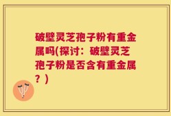 破壁灵芝孢子粉有重金属吗(探讨：破壁灵芝孢子粉是否含有重金属？)