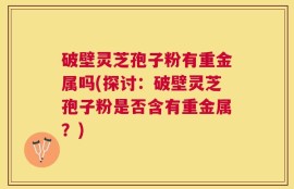 破壁灵芝孢子粉有重金属吗(探讨：破壁灵芝孢子粉是否含有重金属？)