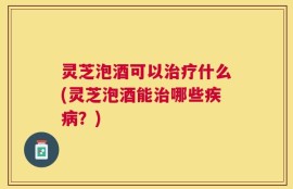 灵芝泡酒可以治疗什么(灵芝泡酒能治哪些疾病？)