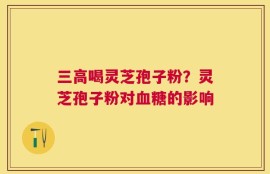 三高喝灵芝孢子粉？灵芝孢子粉对血糖的影响