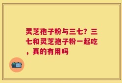 灵芝孢子粉与三七？三七和灵芝孢子粉一起吃，真的有用吗
