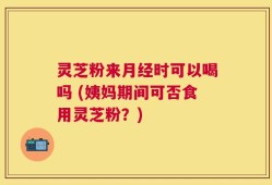 灵芝粉来月经时可以喝吗 (姨妈期间可否食用灵芝粉？)