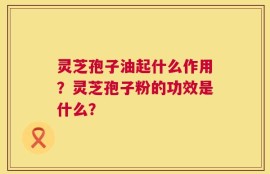 灵芝孢子油起什么作用？灵芝孢子粉的功效是什么？