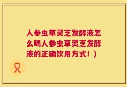 人参虫草灵芝发酵液怎么喝人参虫草灵芝发酵液的正确饮用方式！)