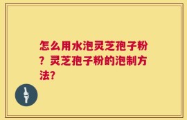 怎么用水泡灵芝孢子粉？灵芝孢子粉的泡制方法？