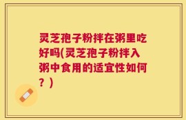 灵芝孢子粉拌在粥里吃好吗(灵芝孢子粉拌入粥中食用的适宜性如何？)