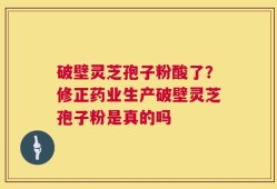 破壁灵芝孢子粉酸了？修正药业生产破壁灵芝孢子粉是真的吗