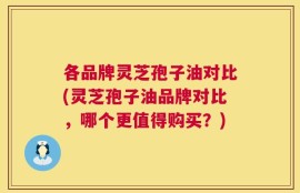 各品牌灵芝孢子油对比(灵芝孢子油品牌对比，哪个更值得购买？)