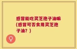 感冒能吃灵芝孢子油嘛(感冒可否食用灵芝孢子油？)