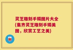 灵芝雕刻手镯图片大全(集齐灵芝雕刻手镯美图，欣赏工艺之美)