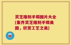 灵芝雕刻手镯图片大全(集齐灵芝雕刻手镯美图，欣赏工艺之美)