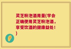 灵芝粉泡酒用量(学会正确使用灵芝粉泡酒，享受饮酒的健康益处！)
