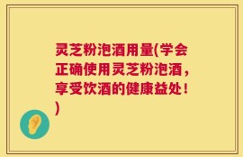 灵芝粉泡酒用量(学会正确使用灵芝粉泡酒，享受饮酒的健康益处！)
