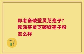 却老斋破壁灵芝孢子？赋汤亭灵芝破壁孢子粉怎么样