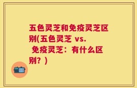 五色灵芝和免疫灵芝区别(五色灵芝 vs. 免疫灵芝：有什么区别？)