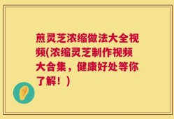 煎灵芝浓缩做法大全视频(浓缩灵芝制作视频大合集，健康好处等你了解！)