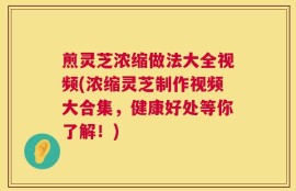 煎灵芝浓缩做法大全视频(浓缩灵芝制作视频大合集，健康好处等你了解！)