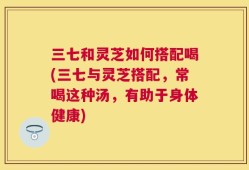 三七和灵芝如何搭配喝(三七与灵芝搭配，常喝这种汤，有助于身体健康)