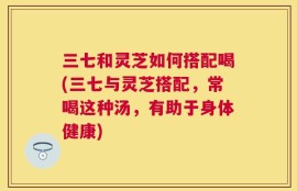 三七和灵芝如何搭配喝(三七与灵芝搭配，常喝这种汤，有助于身体健康)