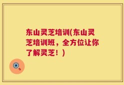 东山灵芝培训(东山灵芝培训班，全方位让你了解灵芝！)