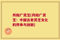 丹阳广灵芝(丹阳广灵芝：中国古老灵芝文化的传承与创新)