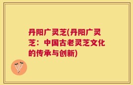 丹阳广灵芝(丹阳广灵芝：中国古老灵芝文化的传承与创新)