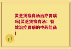 灵芝煲瘦肉汤治疗胃病吗(灵芝煲瘦肉汤：有效治疗胃病的中药佳品)